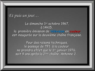 Et puis un jour…
Le dimanche 1er octobre 1967,
à 14h15,
la première émission de télévision en couleur
est inaugurée sur la deuxième chaîne française.
Pour des raisons techniques,
le passage de TF1 à la couleur
ne prendra effet que le 1er janvier 1976,
soit 9 ans après la 2ème chaîne, Antenne 2.

 