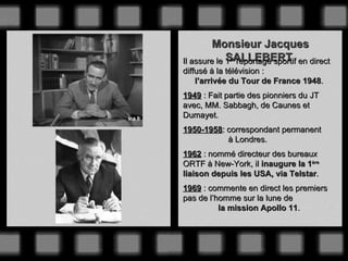 Monsieur Jacques
             SALLEBERT
Il assure le 1er reportage sportif en direct
diffusé à la télévision :
    l’arrivée du Tour de France 1948.
1949 : Fait partie des pionniers du JT
avec, MM. Sabbagh, de Caunes et
Dumayet.
1950-1958: correspondant permanent
           à Londres.
1962 : nommé directeur des bureaux
ORTF à New-York, il inaugure la 1ère
liaison depuis les USA, via Telstar.
1969 : commente en direct les premiers
pas de l’homme sur la lune de
          la mission Apollo 11.
 