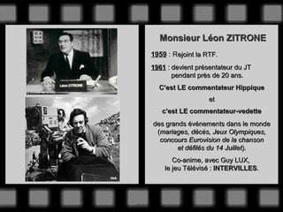 Monsieur Léon ZITRONE
1959 : Rejoint la RTF.
1961 : devient présentateur du JT
       pendant près de 20 ans.
  C’est LE commentateur Hippique
                   et
   c’est LE commentateur-vedette
des grands événements dans le monde
 (mariages, décès, Jeux Olympiques,
  concours Eurovision de la chanson
        et défilés du 14 Juillet).
       Co-anime, avec Guy LUX,
    le jeu Télévisé : INTERVILLES.
 