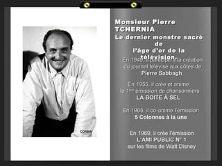 Monsieur Pierre
         TCHERNIA
         Le dernier monstre sacré
                         de
               l’âge d’or de la
                  télévision.
           En 1949, il participe à la création
            du journal télévisé aux côtés de
                   Pierre Sabbagh

              En 1955, il crée et anime,
           la 1ère émission de chansonniers
                   LA BOITE À SEL

            En 1965, il co-anime l’émission
                5 Colonnes à la une

CORBIS
               En 1969, il crée l’émission
                  L’AMI PUBLIC N° 1
              sur les films de Walt Disney
 