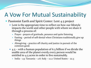 A Vow For Mutual SustainabilityPassionist Earth and Spirit Center: Lent 4.5 projectLent is the appropriate time to reflect on how our lifestyle impacts the world and other people with whom we share it through a process of:Prayer - prayers of gratitude, penance and quite listeningFasting – period of self-denial when Christians traditionally give up thingsAlmsgiving – practice off charity and justice in pursuit of the common good.4.5 – with a human population of 6.5 billion if we divide the usable area of the planet evenly every person would be entitled to 4.5 acres in order to live sustainably. India - 1.9: Tanzania – 2.6: Italy – 12.2: United States – 22.3 