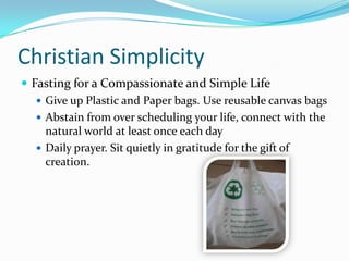 Christian SimplicityFasting for a Compassionate and Simple LifeGive up Plastic and Paper bags. Use reusable canvas bagsAbstain from over scheduling your life, connect with the natural world at least once each dayDaily prayer. Sit quietly in gratitude for the gift of creation.