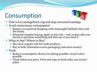 ConsumptionVisit www.catalogchoice.org and stop unwanted catalogs.Avoid unnecessary consumptionReplace recreational shopping with meaningful Sabbath time with the familyEliminate impulse buying, apply 30 day rule – wait 30 days after you decide to purchase something and then see if you need it. What to buy? Where to Buy?Buy local, organic and fair trade products.Buy in bulk (eliminates excess packaging (and saves money)TrashReduce consumption, Reuse everything possible, recycle when possibleThink before you print. Print and copy on both sides, use recylce paper