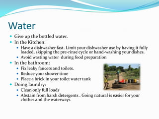 WaterGive up the bottled water. In the Kitchen:Have a dishwasher fast. Limit your dishwasher use by having it fully loaded, skipping the pre-rinse cycle or hand-washing your dishes.Avoid wasting water  during food preparationIn the bathroom:Fix leaky faucets and toilets. Reduce your shower timePlace a brick in your toilet water tankDoing laundry:Clean only full loadsAbstain from harsh detergents . Going natural is easier for your clothes and the waterways
