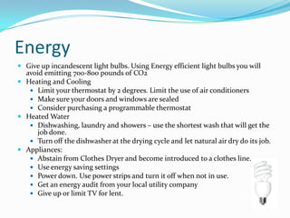 EnergyGive up incandescent light bulbs. Using Energy efficient light bulbs you will avoid emitting 700-800 pounds of CO2 Heating and CoolingLimit your thermostat by 2 degrees. Limit the use of air conditionersMake sure your doors and windows are sealedConsider purchasing a programmable thermostatHeated WaterDishwashing, laundry and showers – use the shortest wash that will get the job done.Turn off the dishwasher at the drying cycle and let natural air dry do its job. Appliances:Abstain from Clothes Dryer and become introduced to a clothes line.Use energy saving settingsPower down. Use power strips and turn it off when not in use.Get an energy audit from your local utility companyGive up or limit TV for lent. 