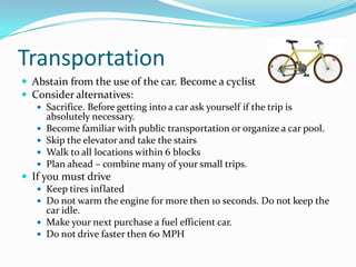TransportationAbstain from the use of the car. Become a cyclistConsider alternatives:Sacrifice. Before getting into a car ask yourself if the trip is absolutely necessary.Become familiar with public transportation or organize a car pool.Skip the elevator and take the stairsWalk to all locations within 6 blocksPlan ahead – combine many of your small trips.If you must driveKeep tires inflatedDo not warm the engine for more then 10 seconds. Do not keep the car idle.Make your next purchase a fuel efficient car.Do not drive faster then 60 MPH 