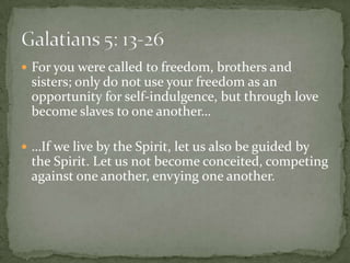 For you were called to freedom, brothers and sisters; only do not use your freedom as an opportunity for self-indulgence, but through love become slaves to one another……If we live by the Spirit, let us also be guided by the Spirit. Let us not become conceited, competing against one another, envying one another.Galatians 5: 13-26