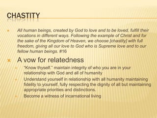 ChastityAll human beings, created by God to love and to be loved, fulfill their vocations in different ways. Following the example of Christ and for the sake of the Kingdom of Heaven, we choose [chastity] with full freedom, giving all our love to God who is Supreme love and to our fellow human beings. #16A vow for relatedness“Know thyself.” maintain integrity of who you are in your relationship with God and all of humanityUnderstand yourself in relationship with all humanity maintaining fidelity to yourself, fully respecting the dignity of all but maintaining appropriate priorities and distinctions. Become a witness of incarnational living