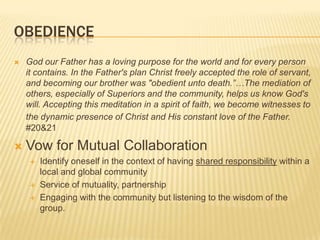 ObedienceGod our Father has a loving purpose for the world and for every person it contains. In the Father's plan Christ freely accepted the role of servant, and becoming our brother was "obedient unto death.”…The mediation of others, especially of Superiors and the community, helps us know God's will. Accepting this meditation in a spirit of faith, we become witnesses to the dynamic presence of Christ and His constant love of the Father.#20&21Vow for Mutual CollaborationIdentify oneself in the context of having shared responsibility within a local and global communityService of mutuality, partnershipEngaging with the community but listening to the wisdom of the group. 
