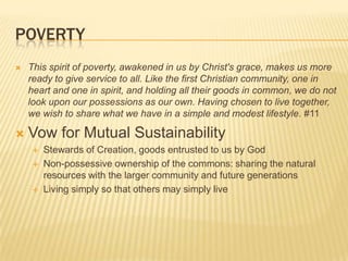 PovertyThis spirit of poverty, awakened in us by Christ's grace, makes us more ready to give service to all. Like the first Christian community, one in heart and one in spirit, and holding all their goods in common, we do not look upon our possessions as our own. Having chosen to live together, we wish to share what we have in a simple and modest lifestyle. #11Vow for Mutual SustainabilityStewards of Creation, goods entrusted to us by GodNon-possessive ownership of the commons: sharing the natural resources with the larger community and future generationsLiving simply so that others may simply live