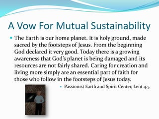 A Vow For Mutual SustainabilityThe Earth is our home planet. It is holy ground, made sacred by the footsteps of Jesus. From the beginning God declared it very good. Today there is a growing awareness that God’s planet is being damaged and its resources are not fairly shared. Caring for creation and living more simply are an essential part of faith for those who follow in the footsteps of Jesus today.Passionist Earth and Spirit Center, Lent 4.5