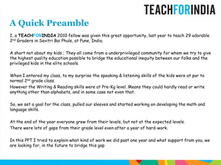 A Quick PreambleI, a TEACHFORINDIA 2010 fellow was given this great opportunity, last year to teach 29 adorable 2nd Graders in SavitriBaiPhule, at Pune, India.A short not about my kids ; They all come from a underprivileged community for whom we try to give the highest quality education possible to bridge the educational inequity between our folks and the privileged kids in the elite schools.When I entered my class, to my surprise the speaking & listening skills of the kids were at par to normal 2nd grade class. However the Writing & Reading skills were at Pre-Kg level. Means they could hardly read or write anything other than alphabets, and in some case not even that.So, we set a goal for the class, pulled our sleeves and started working on developing the math and language skills.At the end of the year everyone grew from their levels, but not at the expected levels. There were lots of gaps from their grade level even after a year of hard-work. In this PPT I tried to explain what kind of work we did past one year and what support from you, we are looking for, in the future to bridge this gap