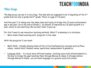 The GapThe Gap as you can see it is very huge. The kids who are supposed to be in beginning of the 3rd grade level are now in grade mid 1st grade. There is a gap of 1.5 years.And this year I`m taking over the same class and trying to bridge this 1.5 years achievement gap in one year. So at the end of Grade 3 , we should`ve improved by 2.5 years growth in a year, which is very ambitious. But we don’t want to give up. For this I need to use innovative teaching methods. What I`m planning is to introduce  More Audio Visual Learning with  projector in the classWith this projector I can teachMath Skills - Visually showing them all the critical mathematical concepts such as Place values , mental math, Number sense, operations, measurement & geometry.Language skills  - in a much more efficient manner, catching every kid’s attention(which is the key to bridge the gap) teaching them through Movies & videos. I strongly believe through Movies & Videos , we can teach language to a greater practical extent.