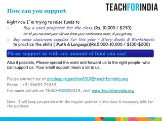 How can you supportRight now I`m trying to raise funds toBuy a used projector for the class. (Rs. 10,000 / $230)Or If you can lend your old one from your conference room, if you got any Buy some classroom supplies for this year – Story Books & Worksheets to practice the skills ( Math & Language)(Rs.5,000-10,000 / $100-$200)Also if possible, Please spread the word and forward us to the right people  who can support us. Your small support mean a lot to us.Please contact me at pradeep.rajendran2010@teachforindia.orgPhone  : +91 96654 74332For more details on TEACHFORINDIA, visit www.teachforindia.orgNote : I will keep you posted with the regular updates in the class & necessary bills for the purchasePlease support us with any amount of fund you can!