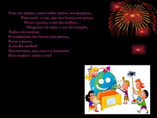 Vem me ajudar, vamos todos juntos, nos preparar,  Para ouvir  a voz, que nos levará sem preça,  Passo a passo, a um dia melhor...  Ninguém vai calar, a voz do coração,  Todos vão escutar,  O sentimento nos levará sem pressa, Passo a passo, A um dia melhor! Nos teremos, mas esse é o momento Para mudar e soltar a voz! 