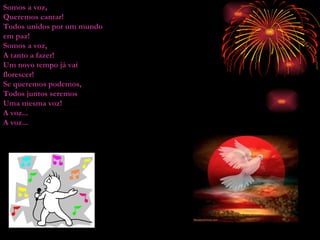 Somos a voz, Queremos cantar! Todos unidos por um mundo em paz! Somos a voz, A tanto a fazer! Um novo tempo já vai florescer! Se queremos podemos, Todos juntos seremos Uma mesma voz! A voz... A voz... 