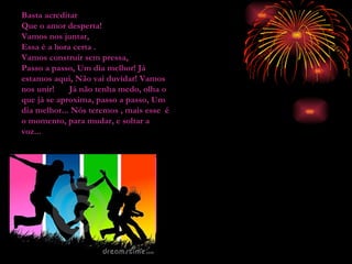 Basta acreditar Que o amor desperta! Vamos nos juntar, Essa é a hora certa .  Vamos construir sem pressa, Passo a passo, Um dia melhor! Já estamos aqui, Não vai duvidar! Vamos nos unir!   Já não tenha medo, olha o que já se aproxima, passo a passo, Um dia melhor... Nós teremos , mais esse  é o momento, para mudar, e soltar a voz... 