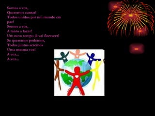 Somos a voz, Queremos cantar! Todos unidos por um mundo em paz! Somos a voz, A tanto a fazer! Um novo tempo já vai florescer! Se queremos podemos, Todos juntos seremos Uma mesma voz! A voz... A voz... 