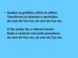 • Quebra os grilhões, alivia os aflitos
Transforma os doentes e oprimidos
Ao som da Tua voz, ao som da Tua voz
O Teu poder faz o inferno tremer
Nada e nenhum mal pode prevalecer
Ao som da Tua voz, ao som da Tua voz
