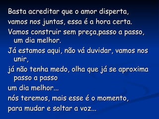 Basta acreditar que o amor disperta,  vamos nos juntas, essa é a hora certa. Vamos construir sem preça,passo a passo, um dia melhor. Já estamos aqui, não vá duvidar, vamos nos unir, já não tenha medo, olha que já se aproxima passo a passo um dia melhor... nós teremos, mais esse é o momento, para mudar e soltar a voz... 