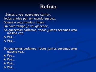 Refrão Somos a voz, queremos cantar, todos unidos por um mundo em paz,  Somos a voz,atando a fazer, um novo tempo ja vai glorecer, Se queremos podemos, todos juntos seremos uma mesma voz. A Voz... A Voz... Se queremos podemos, todos juntos seremos uma mesma voz... A Voz... A Voz... A Voz... A Voz... 