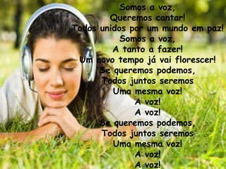 Somos a voz, Queremos cantar! Todos unidos por um mundo em paz! Somos a voz, A tanto a fazer! Um novo tempo já vai florescer! Se queremos podemos, Todos juntos seremos Uma mesma voz! A voz! A voz! Se queremos podemos, Todos juntos seremos Uma mesma voz! A voz! A voz! 