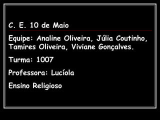 C. E. 10 de Maio Equipe: Analine Oliveira, Júlia Coutinho, Tamires Oliveira, Viviane Gonçalves. Turma: 1007 Professora: Lucíola Ensino Religioso 