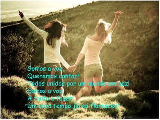 Somos a voz, Queremos cantar! Todos unidos por um mundo em paz! Somos a voz, A tanto a fazer! Um novo tempo já vai florescer!  