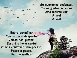 Basta acreditar Que o amor desperta! Vamos nos juntar, Essa é a hora certa! Vamos construir sem pressa, Passo a passo, Um dia melhor! Se queremos podemos, Todos juntos seremos Uma mesma voz! A voz! A voz! 