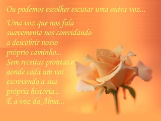 Ou podemos escolher escutar uma outra voz...  Uma voz que nos fala  suavemente nos convidando  a descobrir nosso  próprio caminho...  Sem receitas prontas e  aonde cada um vai  escrevendo a sua  própria história...  É a voz da Alma...  