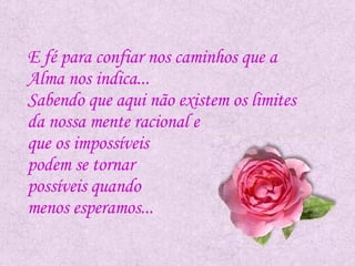 E fé para confiar nos caminhos que a  Alma nos indica...  Sabendo que aqui não existem os limites  da nossa mente racional e  que os impossíveis  podem se tornar  possíveis quando  menos esperamos...  