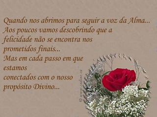 Quando nos abrimos para seguir a voz da Alma...  Aos poucos vamos descobrindo que a  felicidade não se encontra nos  prometidos finais...  Mas em cada passo em que  estamos  conectados com o nosso  propósito Divino...  
