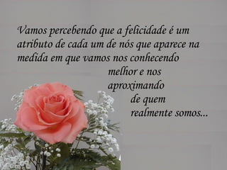 Vamos percebendo que a felicidade é um  atributo de cada um de nós que aparece na  medida em que vamos nos conhecendo  melhor e nos  aproximando  de quem  realmente somos...  