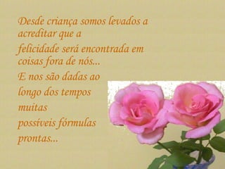 Desde criança somos levados a acreditar que a  felicidade será encontrada em coisas fora de nós...  E nos são dadas ao  longo dos tempos  muitas  possíveis fórmulas  prontas...  