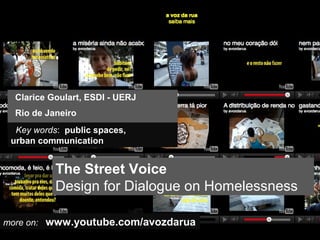 Clarice Goulart, ESDI - UERJ
  Rio de Janeiro
  Key words: public spaces,
 urban communication


           The Street Voice
           Design for Dialogue on Homelessness

more on: www.youtube.com/avozdarua
 
