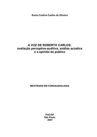 1
Sonia Cristina Coelho de Oliveira
A VOZ DE ROBERTO CARLOS:
avaliação perceptivo-auditiva, análise acústica
e a opinião do público
MESTRADO EM FONOAUDIOLOGIA
PUC/SP
São Paulo
2007
 