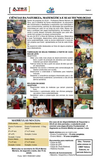 Página 4

CIÊNCIAS DA NATUREZA, MATEMÁTICA E SUAS TECNOLOGIAS
Dentro da proposta do CEJA – Professora Marisa Mariano da
Silva, que é trabalhar de forma interdisciplinar, os educandos
são incentivados e desafiados a explorarem sua criatividade e
seus conhecimentos, partindo da valorização das experiências
vivenciadas por cada um ao longo de suas vidas. Nesse contexto o professor tem papel importantíssimo, de mediador, fazendo a ponte dessas inúmeras informações que cada educando traz consigo e os atuais conhecimentos.
No ano de 2013, a Área de Ciências da Natureza, Matemática
e suas Tecnologias, desenvolveu vários projetos, focando no
tema sustentabilidade, onde os alunos elaboraram e executaram projetos que foram apresentados ao final de cada trimestre.
Na seqüencia estão destacadas as fotos de alguns projetos e
seus idealizadores:
FABRICAÇÃO DE BOLSA FEMININA A PARTIR DE CAIXINHA DE LEITE
OBJETIVOS:
Obter uma visão mais ampla do desenvolvimento sustentável, a partir da produção de utensílios com base em
materiais que seriam descartados;
Fabricar bolsa de mão a partir de caixas de leite que seriam descartadas;
Despertar nos alunos o interesse pela comercialização de
objetos construídos com sucata;
Desenvolver a criatividade e habilidades para trabalhos
manuais;
Despertar a consciência ecológica direcionada para o desenvolvimento sustentável, aumentando a vida útil dos
aterros sanitários.
MOLDURA EM GESSO
OBJETIVOS
Reaproveitar restos de materiais que seriam possíveis
lixos;
Demonstrar o aprendizado obtido nas oficinas pedagógicas sobre o tema sustentabilidade;
Sensibilizar sobre a preservação dos animais da nossa
fauna.

MATRÍCULAS NO CEJA:
Outra escola

CEJA Marisa Mariano

Ensino Fundamental

Ensino Fundamental – II Segmento

6º a 9º ano

(1º e 2º anos)

(5ª a 8ª)

Duração: 2 anos

Duração: 4 anos
Ensino Médio

Ensino Médio

1º a 3º ano

(1º e 2º anos)

Duração: 3 anos

Duração: 2 anos

Matrículas na secretaria do CEJA Marisa
Mariano, de segunda a sexta, das 7h às
22h45.
Fone: 3401-7839/3401-2262

Em caso de ter disponibilidade de frequentar o
CEJA em dois períodos, o estudante pode
concluir uma etapa (Ensino Fundamental – II
Segmento ou Ensino Médio) em apenas 1 ano.
Idade mínima para se matricular:
- Ensino Fundamental – 15 anos completos.
- Ensino Médio – 18 anos completos.
Documentos para matrícula:
- Cópia do RG;
- Cópia do CPF;
- Cópia do Título Eleitoral;
- Histórico Escolar.
Horário de funcionamento:
- Matutino, Vespertino e Noturno

Obs.: Teremos
salas anexas no
CMEF Helena
Esteves, no
período Noturno.

 
