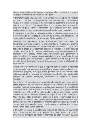 alguns apanhadores de imagens descobrirão, na prática, como a
narração determina o sentido da imagem.
A transformação imposta pelo som direto faz-se nítida na medida
em que o complexo de imagens sonoras, ao contrário das imagens
mudas de antes, constitui uma unidade já autônoma e dotada de
significado pleno. Em conseqüência, podemos ter a atenção
despertada para vários fenômenos ou aspectos que não estão
exclusivamente submetidos ao que o cineasta quer ressaltar.
É claro que a simples adoção da novidade não basta para garantir
a objetividade ao relato; o que temos é mais um acréscimo na
impressão de realidade, estudada por Chrisrian Metz³.
Devendo sua existência a um artifício de ótica que, além da
fotografia, permite sugerir o movimento, a magia do cinema
repousa no acréscimo da impressão de realidade, o que nos
concede a graça de podermos assistir à realidade, e tem servido
de eixo à evolução do cinema, notadamente em sua caracterização
técnica: som, cores, dimensões, requisitos que garantem a
existência física da impressão de realidade e a permanência de sua
eficácia junto aos assistentes. O som direto é mais um passo na
direção acima indicada, com o intuito de aprimorar a fidelidade de
reprodução.
O que temos sublinhado é que o registro sonoro altera a natureza
da expressão que passa a se manifestar através de unidades com
autonomia própria, mas que ainda podem ser e são manipuladas
pela ordenação e seleção do material registrado, ou ainda pela
escolha de temas, situações, problemas e pessoas a serem
fixados.
No entanto, é inequívoca a possibilidade aberta pelo som direto
como registro de informações explícitas e latentes, normalmente
perdidas mesmo pelo mais atento dos observadores. A importância
que atribuímos a este particular deriva do fato de a gravação, ela
mesma, ser anti-seletiva, anotando toda a expressão sonora
contida na tela e não exclusivamente o que é percebido pelo autor.
Mais do que isto, o registro obedece a uma organização que é
própria do depoente, nem prevista e nem desejada pelo filme, que
antecede à escolha e permanece mesmo com a seleção posterior, a
menos que a gravação seja completamente desfigurada, o que
ainda neste caso ficará patente.
2 O autor se refere à célebre experiência de montagem realizada
pelo cineasta russo Leon Koulechov, por volta de 1920.
Umamesma imagem do rosto indiferente do ator Mosjukin parecia
 