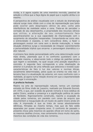 vivida, e é agora sujeito de uma memória revivida, passível de
seleção e crítica que a faça digna do papel que o sujeito atribui a si
mesmo.
A perspectiva de análise visualizada com o estudo da dramaturgia
natural surge mais nítida com a crise da representação que tanto
pode ocorrer pelo despreparo cênico do ator, como pela
interferência da realidade sobre a cena. Trata-se de perceber a
correção de seu desempenho, a propriedade dos recursos cênicos
que utiliza, a alteração de seu comportamento face
aocontracenante ou a sua capacidade de improvisação com o
surgimento de situações inesperadas. Comportando-se como ator,
o entrevistado é exposto, e tem consciência disto, a fazer o
personagem evoluir em cena sem a devida maturação, e nessa
situação dinâmica surge a necessidade de integrar coerentemente
a personalidade tríplice que encarna: o personagem dramático e o
ator natural.
A primeira face desta personalidade sofre uma determinação social
mais direta, plasmada que é no confronto quotidiano com a
realidade mesma, e absorvendo todo o código de padrões sociais
que regem a sociedade, na qual ocupa uma posição específica e
concreta. A segunda face corresponde a uma idealização da
anterior e é produto de uma reflexão que seleciona e reveste suas-
características de fato à luz dos valores e normas éticas,
socialmente determinadas, pelos quais se orienta na vida real. A
terceira face é a atualização da anterior, em novo confronto com a
realidade, já agora numa relação diversa em que a espontaneidade
cede lugar à encenação.
A profecia fechada
Mestre na arte de representação natural, temos um exemplo
extraído do filme Visão de ]uazeiro, realizado por Eduardo Escorel,
em 1970, e que, por ocasião da grande romaria à nova estátua do
padre Cícero, analisa a presença e a significação política do santo
do Nordeste. Rigorosamente construído, reporta a ocupação da
cidade pelos romeiros, em paralelo com cenas de arquivo que
documentam a inauguração de um busto do padre Cícero ainda em
vida. A impressão é que se trata de cenas absolutamente
idênticas, filmadas ao mesmo tempo, mas que de fato estão
separadas por quase cinqüenta anos. O confronto de passado e
presente choca pela mesmice do aparato oficial em tomo do santo,
os mesmos desfiles cívicos, mas certamente choca muito mais pela
mesmice das condições de vida dos romeiros.
 