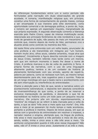 As diferenças fundamentais entre um e outro período são
formuladas pela narração em duas observações de grande
acuidade. A romaria, manifestação religiosa que, em princípio,
constitui uma forma de comportamento de grande massa, começa
a ser encampada à sua maneira pela elite dominante, como
oportunidade comercial e de demagogia política, a ponto de, hoje,
o romeiro ser apenas um espectador inquieto, marginalizado de
sua própria expressão. A segunda observação comenta a liderança
exercida pelo Padre Cícero, capaz de intensa mobilização social,
relacionada aos principais fenômenos da vida nordestina e que, ao
invés de geradora de ação, não passou de mais um mecanismo de
controle que, mesmo depois da morte do líder, permanece vivo e
atuante ainda como controle na memória dos fiéis.
Há neste filme uma entrevista com um velho beato, anunciador de
uma profecia a ele transmitida em milagres por “um homem,
homem muito alvo, olhos azuis, cabelos amarelos, roupa alva que
escadeava”. Inicialmente a figura descrita coincide com a imagem
de Jesus Cristo, também referido mais tarde como um menino,
sem que em nenhum momento o beato lhe desse o nome de
Cristo. A profecia marcava o dia da volta do padrinho à Terra. A
própria forma da narrativa, com o uso de uma linguagem
altamente poética, lembra a de um contador de história já
plenamente familiarizado com seu enredo, aponto de repeti-lo,
palavra por palavra, como se recitasse num tom, ao mesmo tempo
desinteressante para ele, mas sugestivo para o ouvinte. Trata-se
de um longo monólogo em que o beato narra o acontecimento com
ele sem interrupção ou interferência do entrevistador.
Chamo a atenção para o fato de que, sendo a narrativa sobre um
acontecimento sobrenatural, o depoente tem absoluta consciência
da inverossimilhança do que conta, a ponto de se reservar a
exclusiva manipulação da parábola, e desviando o que há de
inacreditável na história como um todo para um pequeno recurso
narrativo. Ele próprio põe em dúvida, espontaneamente, a
“mentira” do milagre ao se referir à data marcada para a volta do
santo, e que se dará “três anos e meio após sua morte”. Ora, três
anos e meio já se passaram há muito tempo e nada aconteceu,
portanto a profecia é mentira. Depois de breve pausa, em que se
delicia com a ignorância do entrevistador em resolver o impasse, o
narrador resolve o enigma, alertando que, na língua da profecia,
três anos e meio equivalem a três períodos e meio de dez anos,
sendo, então, trinta e cinco anos e não três anos e meio. “Os
senhores compreendem quanto é três anos nessa linguagem? Não
sabe, não é? É trinta e cinco anos. Justamente é os três e meio,
 