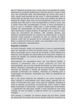 não é?” Observe-se ainda que o único risco à veracidade do relato,
deslocado do conteúdo global para a fórmula de três e meio é mais
uma vez sublinhado pela não-linearidade da forma três anos e
meio, sendo cada período de dez anos. A não-linearidade, com a
intervenção da parcela meio, serve como uma espécie de teste da
eficácia do código. Algo como se formulássemos o raciocínio: se é
verdade que três anos e meio correspondem a trinta e cinco, isto
é, assim como três correspondem a trinta, e meio corresponde a
cinco (o que é verdade), então tudo o mais também pode ser
questão de interpretação, de leitura correta da profecia, e não
mera submissão à lógica profana. A aparição em si, que é a maior
carga de inverossímil da história, não constitui dúvida, pois
pertence necessariamente ao universo do sobrenatural. A dúvida
somente surge quando a narrativa se põe no campo da lógica
profana, onde não há questão de fé. Guardada com este artifício
lógico a coerência interna do relato, sua veracidade como um todo
é, para o depoente, inquestionável.
Sagrado e profano
Um outro exemplo, desta vez apontando a crise na representação,
pode ser indicado no filme de Geraldo Sarno, Viva Cariri, quando
toda a encenação corre o risco de ser anulada. O filme dedica-se a
observar uma situação de sobrevivência do misticismo religioso no
quadro da religião, em especial depois de tentativas abortadas de
industrialização.
Entrevistando um empresário local, em sua fábrica parada, é
patente o desalento que o autor sublinha no tom de
vozempregado, por sua vez ecoando levemente no vazio sonoro da
fábrica, durante a exposição que faz por memorizada, recitando os
números de decretos e nomes de pessoas como a se mostrar
profundo conhecedor da matéria, narrando os trâmites para a
implantação da indústria, frustrados por falta de assistência do
poder público.
Mas o que quero observar diz respeito a um outro momento do
filme, quando é entrevistada uma velha beata, guardiã dos ex-
votos. A entrevista tem lugar numa sala de milagres, dispostos à
volta os retratos, as bonecas, as esculturas, indo e vindo a velha
beata mostrando e explicando – quando instada pelo entrevistador
– o significado de cada peça. Desde o início percebe-se uma certa
irritação na voz da beata, e pode-se tentar ver o porquê dessa
irritação.
Com certeza, o cineasta, ao mesmo tempo em que filma, insiste
em perguntar-lhe coisas que ela já dissera antes do momento da
 