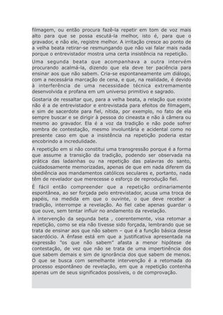 filmagem, ou então procura fazê-la repetir em tom de voz mais
alto para que se possa escutá-la melhor, isto é, para que o
gravador, e não ele, registre melhor. A irritação cresce ao ponto de
a velha beata retirar-se resmungando que não vai falar mais nada
porque o entrevistador mostra uma certa insistência na repetição.
Uma segunda beata que acompanhava a outra intervém
procurando acalmá-la, dizendo que ela deve ter paciência para
ensinar aos que não sabem. Cria-se espontaneamente um diálogo,
com a necessária marcação de cena, e que, na realidade, é devido
à interferência de uma necessidade técnica extremamente
desenvolvida e profana em um universo primitivo e sagrado.
Gostaria de ressaltar que, para a velha beata, a relação que existe
não é a de entrevistador e entrevistada para efeitos de filmagem,
e sim de sacerdote para fiel, nítida, por exemplo, no fato de ela
sempre buscar e se dirigir à pessoa do cineasta e não à câmera ou
mesmo ao gravador. Ela é a voz da tradição e não pode sofrer
sombra de contestação, mesmo involuntária e acidental como no
presente caso em que a insistência na repetição poderia estar
encobrindo a incredulidade.
A repetição em si não constitui uma transgressão porque é a forma
que assume a transição da tradição, podendo ser observada na
prática das ladainhas ou na repetição das palavras do santo,
cuidadosamente memorizadas, apenas de que em nada diferem da
obediência aos mandamentos católicos seculares e, portanto, nada
têm de revelador que merecesse o esforço de reprodução fiel.
É fácil então compreender que a repetição ordinariamente
espontânea, ao ser forçada pelo entrevistador, acusa uma troca de
papéis, na medida em que o ouvinte, o que deve receber a
tradição, interrompe a revelação. Ao fiel cabe apenas guardar o
que ouve, sem tentar influir no andamento da revelação.
A intervenção da segunda beta , coerentemente, visa retomar a
repetição, como se ela não tivesse sido forçada, lembrando que se
trata de ensinar aos que não sabem – que é a função básica desse
sacerdócio. A ênfase está em que a justificativa apresentada na
expressão “os que não sabem” afasta a menor hipótese de
contestação, de vez que não se trata de uma impertinência dos
que sabem demais e sim de ignorância dos que sabem de menos.
O que se busca com semelhante intervenção é a retomada do
processo espontâneo de revelação, em que a repetição contenha
apenas um de seus significados possíveis, o de comprovação.
 
