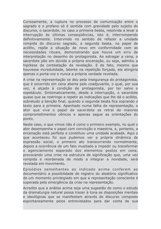 Curiosamente, a ruptura no processo de comunicação entre o
sagrado e o profano só é sentida com gravidade pelo sujeito do
discurso, o sacerdote, no caso a primeira beata, resolvida a levar a
interrupção às últimas conseqüências, isto é, interrompendo
definitivamente. Intervindo no sentido de refazer a unidade
rompida do discurso sagrado, a segunda beata, no papel de
acólito, repõe a situação de novo em conformidade com as
necessidades rituais, demonstrando que houve um erro de
interpretação no desenho do protagonista. Ao estragar a cena, o
sacerdote põe em dúvida a própria encenação, ou seja, admitiu a
hipótese da contestação da revelação. E de fato, mesmo que
houvesse incredulidade, latente na repetição forçada, ela atingiria
apenas o porta-voz e nunca a própria verdade revelada.
A crise na representação se deu pela insegurança do protagonista,
que é socorrido em cena aberta pelo coadjuvante, o qual, por sua
vez, é alçado à condição de protagonista, por ter salvo o
espetáculo. Sintomaticamente, desde a interrupção, o sacerdote
quase que se restringe a repetir as indicações que lhe dá o acólito,
sobretudo a benção final, quando a segunda beata fica soprando o
texto para a primeira. Apanhado numa falha de representação, o
ator que vive o papel de sacerdote se retrai de maiores
comprometimentos cênicos e apenas segue as orientações do
ponto.
Neste caso, o que vimos não é como o primeiro exemplo, no qual o
ator desempenha o papel com convicção e maestria, e, portanto, a
encenação está perfeita e constituiu uma unidade acabada. Aqui o
que aconteceu foi que pudemos ver a própria dinâmica de
expressão social, o primeiro ato transcorrendo normalmente,
depois a ocorrência de um fato inusitado a impedir ou transformar
o agenciamento esperado dos elementos postos em cena,
provocando uma crise na estrutura de significação que, uma vez
rompida e reordenada de modo a integrar a novidade, será
revelada em movimento.
Episódios semelhantes ao indicado acima conferem ao
documentário a possibilidade de registro do aleatório significativo
de um momento privilegiado em que a representação consciente é
superada pela emergência da crise na representação.
Acredito que a análise acima seja uma sugestão de como o estudo
da dramaturgia natural possa trazer à tona as disposições mentais
e ideológicas que se manifestam através do discurso composto
espontaneamente pelos entrevistados para dar conta de sua
 