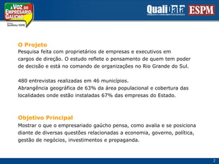 O ProjetoPesquisa feita com proprietários de empresas e executivos emcargos de direção. O estudo reflete o pensamento de quem tem poderde decisão e está no comando de organizações no Rio Grande do Sul.480 entrevistas realizadas em 46 municípios.Abrangência geográfica de 63% da área populacional e cobertura daslocalidades onde estão instaladas 67% das empresas do Estado.Objetivo PrincipalMostrar o que o empresariado gaúcho pensa, como avalia e se posicionadiante de diversas questões relacionadas a economia, governo, política,gestão de negócios, investimentos e propaganda.   2