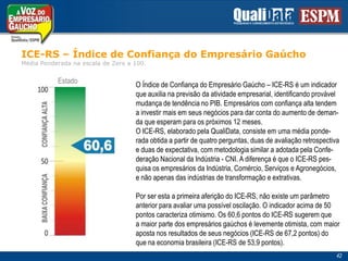 ICE-RS – Índice de Confiança do EmpresárioGaúchoMédiaPonderadanaescala de Zero a 100.EstadoO Índice de Confiança do Empresário Gaúcho – ICE-RS é um indicadorque auxilia na previsão da atividade empresarial, identificando provávelmudança de tendência no PIB. Empresários com confiança alta tendema investir mais em seus negócios para dar conta do aumento de deman-da que esperam para os próximos 12 meses.O ICE-RS, elaborado pela QualiData, consiste em uma média ponde-rada obtida a partir de quatro perguntas, duas de avaliação retrospectivae duas de expectativa, com metodologia similar a adotada pela Confe-deração Nacional da Indústria - CNI. A diferença é que o ICE-RS pes-quisa os empresários da Indústria, Comércio, Serviços e Agronegócios,e não apenas das indústrias de transformação e extrativas. Por ser esta a primeira aferição do ICE-RS, não existe um parâmetroanterior para avaliar uma possível oscilação. O indicador acima de 50pontos caracteriza otimismo. Os 60,6 pontos do ICE-RS sugerem quea maior parte dos empresários gaúchos é levemente otimista, com maioraposta nos resultados de seus negócios (ICE-RS de 67,2 pontos) doque na economia brasileira (ICE-RS de 53,9 pontos).   42