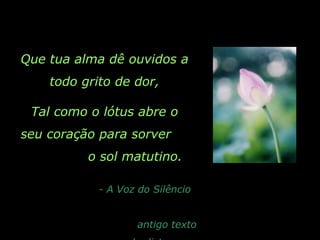 Que tua alma dê ouvidos a
todo grito de dor,
Tal como o lótus abre o
seu coração para sorver
o sol matutino.
- A Voz do Silêncio
antigo texto
 