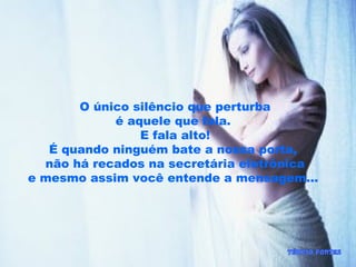 O único silêncio que perturba
é aquele que fala.
E fala alto!
É quando ninguém bate a nossa porta,
não há recados na secretária eletrônica
e mesmo assim você entende a mensagem...
 
