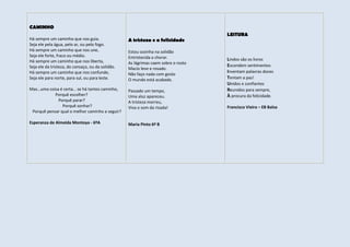 CAMINHO
                                                                                    LEITURA
Há sempre um caminho que nos guia.                 A tristeza e a felicidade
Seja ele pela água, pelo ar, ou pelo fogo.
Há sempre um caminho que nos une,                  Estou sozinha na solidão
Seja ele forte, fraco ou médio.                    Entristecida a chorar.
Há sempre um caminho que nos liberta,                                               Lindos são os livros
                                                   As lágrimas caem sobre o rosto
Seja ele da tristeza, do cansaço, ou da solidão.                                    Escondem sentimentos
                                                   Macio leve e rosado.
Há sempre um caminho que nos confunde,                                              Inventam palavras doces
                                                   Não faço nada com gosto
Seja ele para norte, para sul, ou para leste.      O mundo está acabado.            Tentam a paz!
                                                                                    Unidos e confiantes
Mas…uma coisa é certa… se há tantos caminho,       Passado um tempo,                Reunidos para sempre,
            Porquê escolher?                       Uma aluz apareceu.               À procura da felicidade.
             Porquê parar?                         A tristeza morreu,
                Porquê sonhar?                     Viva o som da risada!            Francisco Vieira – EB Balsa
 Porquê pensar qual o melhor caminho a seguir?

Esperanza de Almeida Montoya - 6ºA                 Maria Pinto 6º B
 