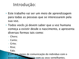 Este trabalho vai ser um meio de aprendizagem para todas as pessoas que se interessarem pela sua voz. Todos vocês já devem saber que a voz humana começa a existir desde o nascimento, e apresenta diversas formas tais como: Choro; Canto;  Grito; Riso; Fala. É um dos meios de comunicação do indivíduo com o exterior, principalmente com os seus semelhantes. 