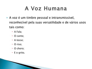 A Voz Humana A voz é um timbre pessoal e intransmissível, reconhecível pela suas versatilidade e de vários usos tais como:  A Fala; O canto; A tosse;  O riso; O choro; E o grito.   